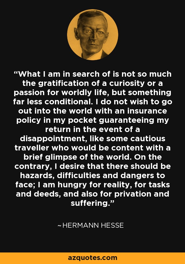 What I am in search of is not so much the gratification of a curiosity or a passion for worldly life, but something far less conditional. I do not wish to go out into the world with an insurance policy in my pocket guaranteeing my return in the event of a disappointment, like some cautious traveller who would be content with a brief glimpse of the world. On the contrary, I desire that there should be hazards, difficulties and dangers to face; I am hungry for reality, for tasks and deeds, and also for privation and suffering. - Hermann Hesse