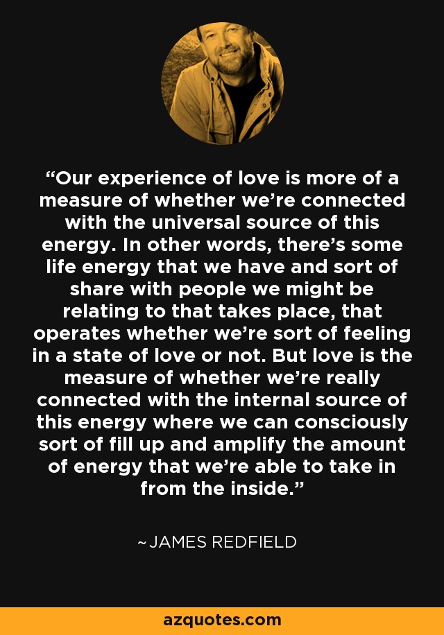 Our experience of love is more of a measure of whether we're connected with the universal source of this energy. In other words, there's some life energy that we have and sort of share with people we might be relating to that takes place, that operates whether we're sort of feeling in a state of love or not. But love is the measure of whether we're really connected with the internal source of this energy where we can consciously sort of fill up and amplify the amount of energy that we're able to take in from the inside. - James Redfield
