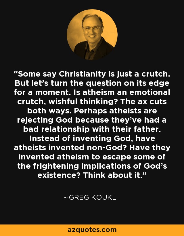 Some say Christianity is just a crutch. But let's turn the question on its edge for a moment. Is atheism an emotional crutch, wishful thinking? The ax cuts both ways. Perhaps atheists are rejecting God because they've had a bad relationship with their father. Instead of inventing God, have atheists invented non-God? Have they invented atheism to escape some of the frightening implications of God's existence? Think about it. - Greg Koukl