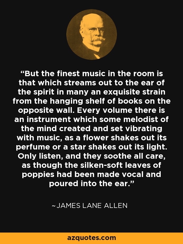 But the finest music in the room is that which streams out to the ear of the spirit in many an exquisite strain from the hanging shelf of books on the opposite wall. Every volume there is an instrument which some melodist of the mind created and set vibrating with music, as a flower shakes out its perfume or a star shakes out its light. Only listen, and they soothe all care, as though the silken-soft leaves of poppies had been made vocal and poured into the ear. - James Lane Allen