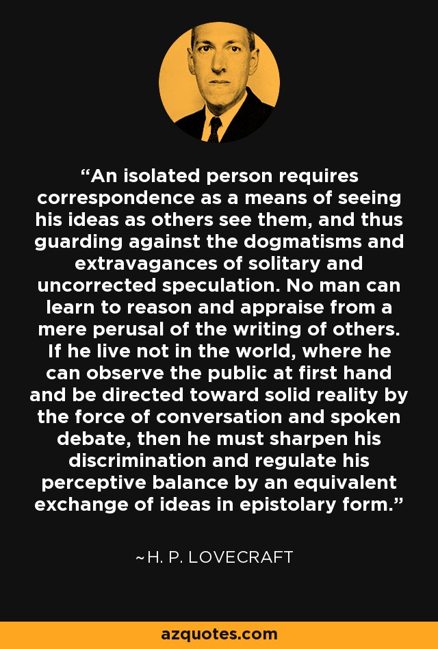 An isolated person requires correspondence as a means of seeing his ideas as others see them, and thus guarding against the dogmatisms and extravagances of solitary and uncorrected speculation. No man can learn to reason and appraise from a mere perusal of the writing of others. If he live not in the world, where he can observe the public at first hand and be directed toward solid reality by the force of conversation and spoken debate, then he must sharpen his discrimination and regulate his perceptive balance by an equivalent exchange of ideas in epistolary form. - H. P. Lovecraft