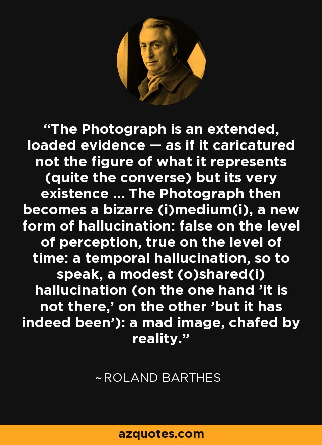 The Photograph is an extended, loaded evidence — as if it caricatured not the figure of what it represents (quite the converse) but its very existence ... The Photograph then becomes a bizarre (i)medium(i), a new form of hallucination: false on the level of perception, true on the level of time: a temporal hallucination, so to speak, a modest (o)shared(i) hallucination (on the one hand 'it is not there,' on the other 'but it has indeed been'): a mad image, chafed by reality. - Roland Barthes