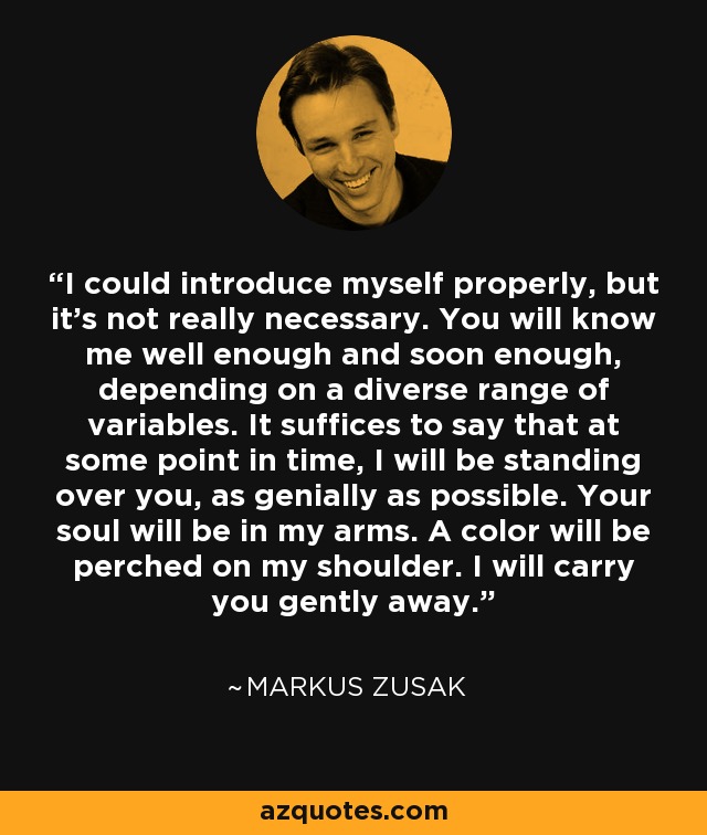 I could introduce myself properly, but it's not really necessary. You will know me well enough and soon enough, depending on a diverse range of variables. It suffices to say that at some point in time, I will be standing over you, as genially as possible. Your soul will be in my arms. A color will be perched on my shoulder. I will carry you gently away. - Markus Zusak