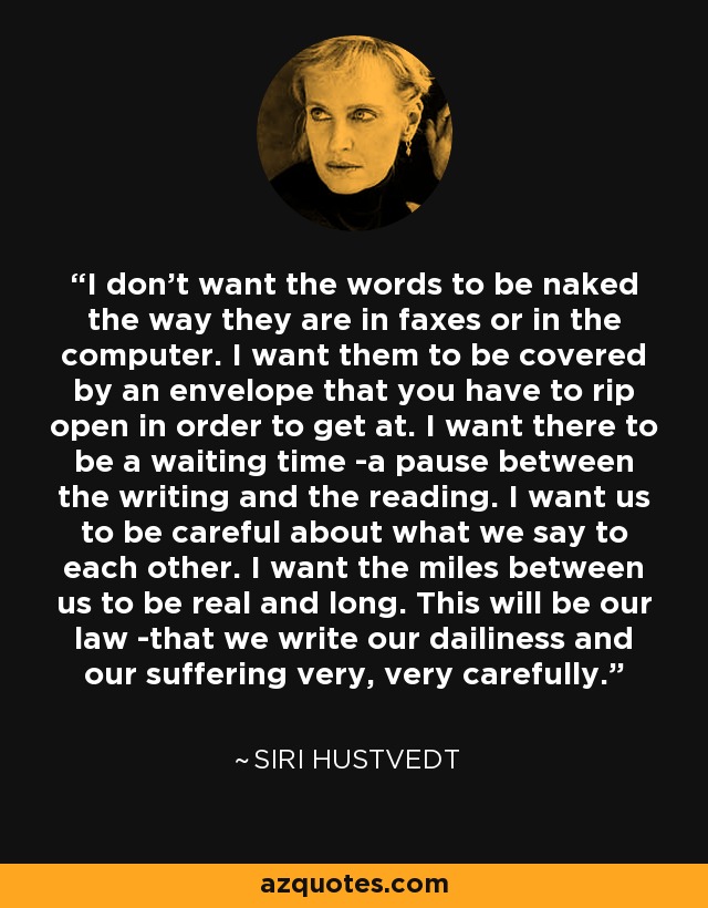 I don't want the words to be naked the way they are in faxes or in the computer. I want them to be covered by an envelope that you have to rip open in order to get at. I want there to be a waiting time -a pause between the writing and the reading. I want us to be careful about what we say to each other. I want the miles between us to be real and long. This will be our law -that we write our dailiness and our suffering very, very carefully. - Siri Hustvedt