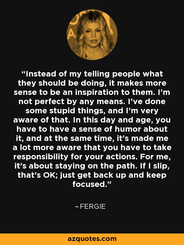 Instead of my telling people what they should be doing, it makes more sense to be an inspiration to them. I'm not perfect by any means. I've done some stupid things, and I'm very aware of that. In this day and age, you have to have a sense of humor about it, and at the same time, it's made me a lot more aware that you have to take responsibility for your actions. For me, it's about staying on the path. If I slip, that's OK; just get back up and keep focused. - Fergie