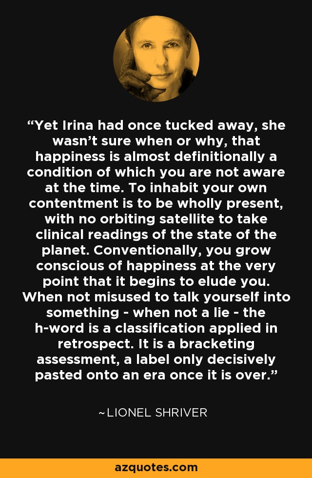 Yet Irina had once tucked away, she wasn't sure when or why, that happiness is almost definitionally a condition of which you are not aware at the time. To inhabit your own contentment is to be wholly present, with no orbiting satellite to take clinical readings of the state of the planet. Conventionally, you grow conscious of happiness at the very point that it begins to elude you. When not misused to talk yourself into something - when not a lie - the h-word is a classification applied in retrospect. It is a bracketing assessment, a label only decisively pasted onto an era once it is over. - Lionel Shriver