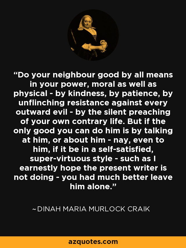 Do your neighbour good by all means in your power, moral as well as physical - by kindness, by patience, by unflinching resistance against every outward evil - by the silent preaching of your own contrary life. But if the only good you can do him is by talking at him, or about him - nay, even to him, if it be in a self-satisfied, super-virtuous style - such as I earnestly hope the present writer is not doing - you had much better leave him alone. - Dinah Maria Murlock Craik