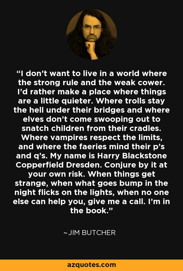 I don't want to live in a world where the strong rule and the weak cower. I'd rather make a place where things are a little quieter. Where trolls stay the hell under their bridges and where elves don't come swooping out to snatch children from their cradles. Where vampires respect the limits, and where the faeries mind their p's and q's. My name is Harry Blackstone Copperfield Dresden. Conjure by it at your own risk. When things get strange, when what goes bump in the night flicks on the lights, when no one else can help you, give me a call. I'm in the book. - Jim Butcher