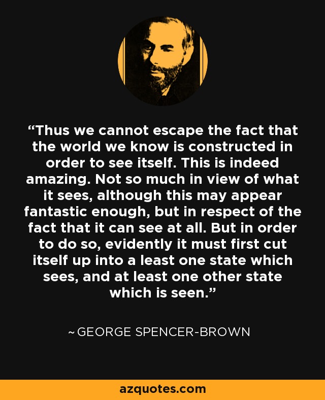 Thus we cannot escape the fact that the world we know is constructed in order to see itself. This is indeed amazing. Not so much in view of what it sees, although this may appear fantastic enough, but in respect of the fact that it can see at all. But in order to do so, evidently it must first cut itself up into a least one state which sees, and at least one other state which is seen. - George Spencer-Brown