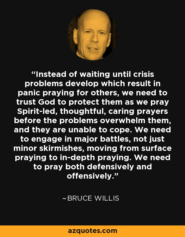 Instead of waiting until crisis problems develop which result in panic praying for others, we need to trust God to protect them as we pray Spirit-led, thoughtful, caring prayers before the problems overwhelm them, and they are unable to cope. We need to engage in major battles, not just minor skirmishes, moving from surface praying to in-depth praying. We need to pray both defensively and offensively. - Bruce Willis