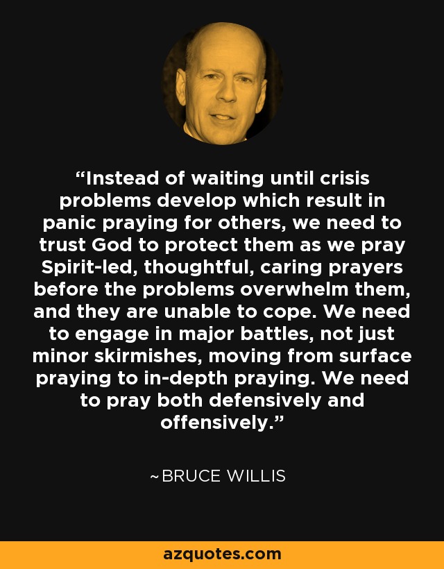 Instead of waiting until crisis problems develop which result in panic praying for others, we need to trust God to protect them as we pray Spirit-led, thoughtful, caring prayers before the problems overwhelm them, and they are unable to cope. We need to engage in major battles, not just minor skirmishes, moving from surface praying to in-depth praying. We need to pray both defensively and offensively. - Bruce Willis