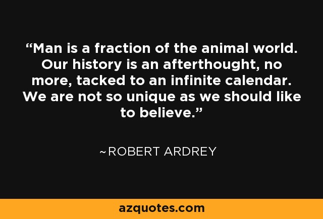 Man is a fraction of the animal world. Our history is an afterthought, no more, tacked to an infinite calendar. We are not so unique as we should like to believe. - Robert Ardrey
