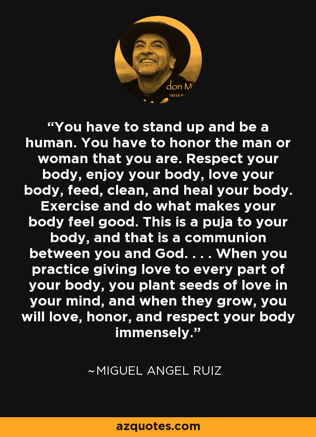 You have to stand up and be a human. You have to honor the man or woman that you are. Respect your body, enjoy your body, love your body, feed, clean, and heal your body. Exercise and do what makes your body feel good. This is a puja to your body, and that is a communion between you and God. . . . When you practice giving love to every part of your body, you plant seeds of love in your mind, and when they grow, you will love, honor, and respect your body immensely. - Miguel Angel Ruiz