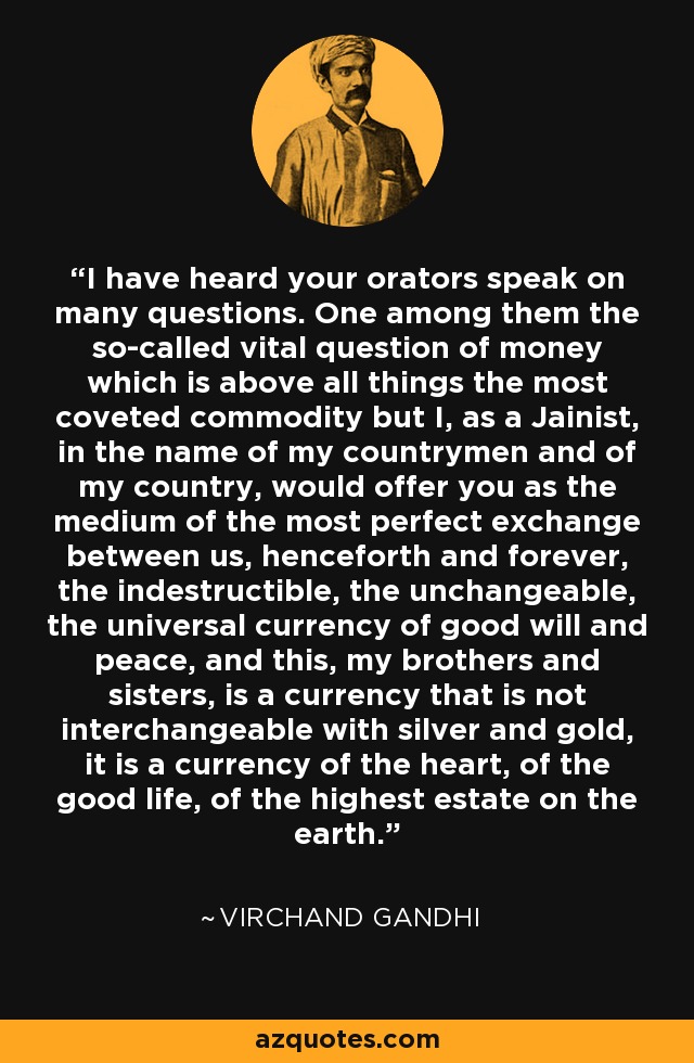 I have heard your orators speak on many questions. One among them the so-called vital question of money which is above all things the most coveted commodity but I, as a Jainist, in the name of my countrymen and of my country, would offer you as the medium of the most perfect exchange between us, henceforth and forever, the indestructible, the unchangeable, the universal currency of good will and peace, and this, my brothers and sisters, is a currency that is not interchangeable with silver and gold, it is a currency of the heart, of the good life, of the highest estate on the earth. - Virchand Gandhi