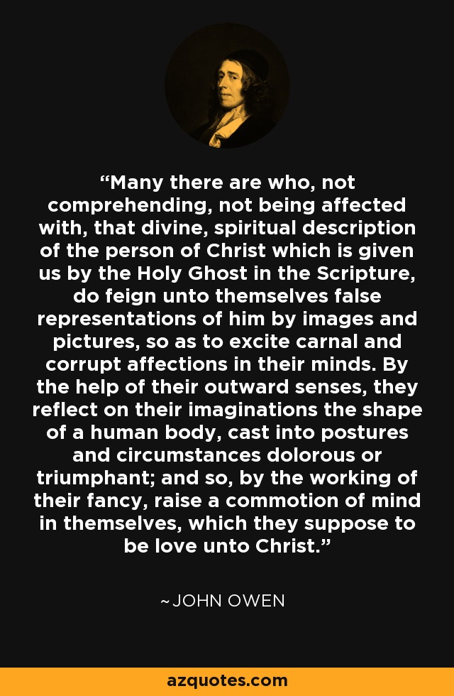Many there are who, not comprehending, not being affected with, that divine, spiritual description of the person of Christ which is given us by the Holy Ghost in the Scripture, do feign unto themselves false representations of him by images and pictures, so as to excite carnal and corrupt affections in their minds. By the help of their outward senses, they reflect on their imaginations the shape of a human body, cast into postures and circumstances dolorous or triumphant; and so, by the working of their fancy, raise a commotion of mind in themselves, which they suppose to be love unto Christ. - John Owen