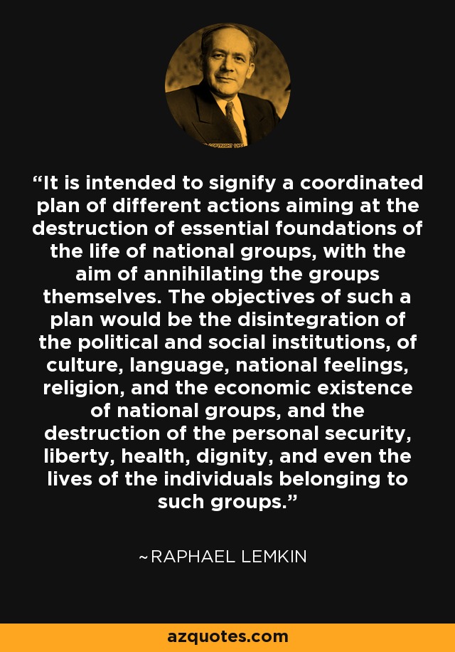 It is intended to signify a coordinated plan of different actions aiming at the destruction of essential foundations of the life of national groups, with the aim of annihilating the groups themselves. The objectives of such a plan would be the disintegration of the political and social institutions, of culture, language, national feelings, religion, and the economic existence of national groups, and the destruction of the personal security, liberty, health, dignity, and even the lives of the individuals belonging to such groups. - Raphael Lemkin