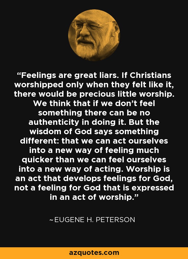 Feelings are great liars. If Christians worshipped only when they felt like it, there would be precious little worship. We think that if we don’t feel something there can be no authenticity in doing it. But the wisdom of God says something different: that we can act ourselves into a new way of feeling much quicker than we can feel ourselves into a new way of acting. Worship is an act that develops feelings for God, not a feeling for God that is expressed in an act of worship. - Eugene H. Peterson