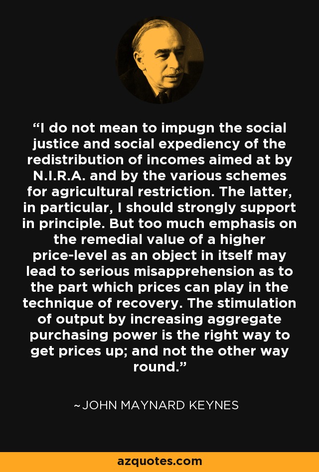 I do not mean to impugn the social justice and social expediency of the redistribution of incomes aimed at by N.I.R.A. and by the various schemes for agricultural restriction. The latter, in particular, I should strongly support in principle. But too much emphasis on the remedial value of a higher price-level as an object in itself may lead to serious misapprehension as to the part which prices can play in the technique of recovery. The stimulation of output by increasing aggregate purchasing power is the right way to get prices up; and not the other way round. - John Maynard Keynes