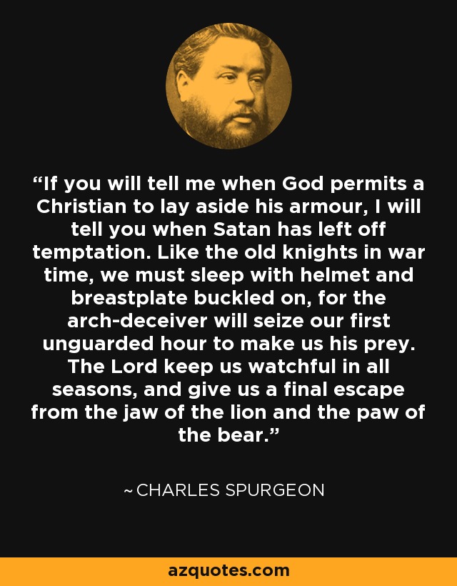 If you will tell me when God permits a Christian to lay aside his armour, I will tell you when Satan has left off temptation. Like the old knights in war time, we must sleep with helmet and breastplate buckled on, for the arch-deceiver will seize our first unguarded hour to make us his prey. The Lord keep us watchful in all seasons, and give us a final escape from the jaw of the lion and the paw of the bear. - Charles Spurgeon