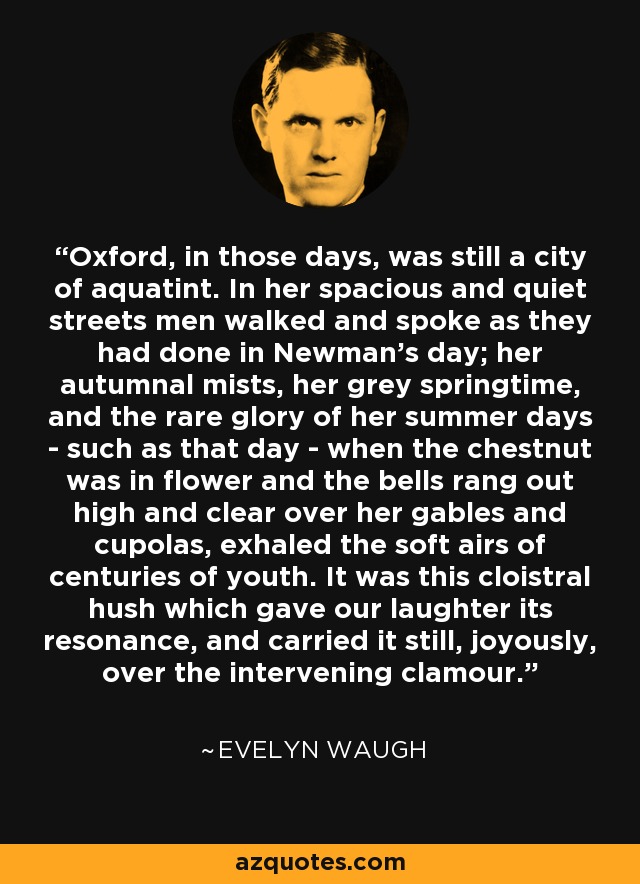 Oxford, in those days, was still a city of aquatint. In her spacious and quiet streets men walked and spoke as they had done in Newman's day; her autumnal mists, her grey springtime, and the rare glory of her summer days - such as that day - when the chestnut was in flower and the bells rang out high and clear over her gables and cupolas, exhaled the soft airs of centuries of youth. It was this cloistral hush which gave our laughter its resonance, and carried it still, joyously, over the intervening clamour. - Evelyn Waugh