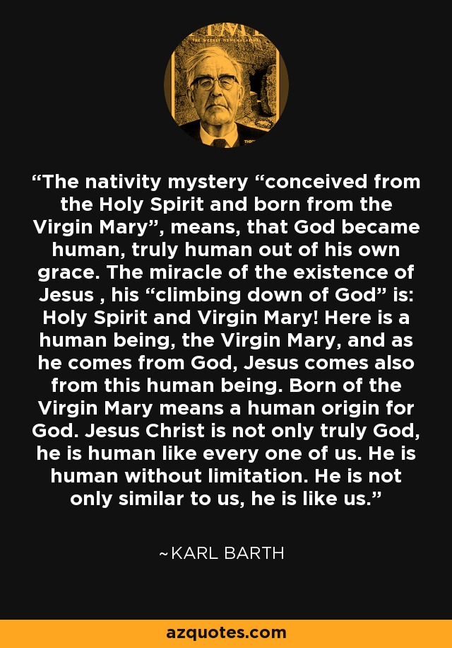 The nativity mystery “conceived from the Holy Spirit and born from the Virgin Mary”, means, that God became human, truly human out of his own grace. The miracle of the existence of Jesus , his “climbing down of God” is: Holy Spirit and Virgin Mary! Here is a human being, the Virgin Mary, and as he comes from God, Jesus comes also from this human being. Born of the Virgin Mary means a human origin for God. Jesus Christ is not only truly God, he is human like every one of us. He is human without limitation. He is not only similar to us, he is like us. - Karl Barth