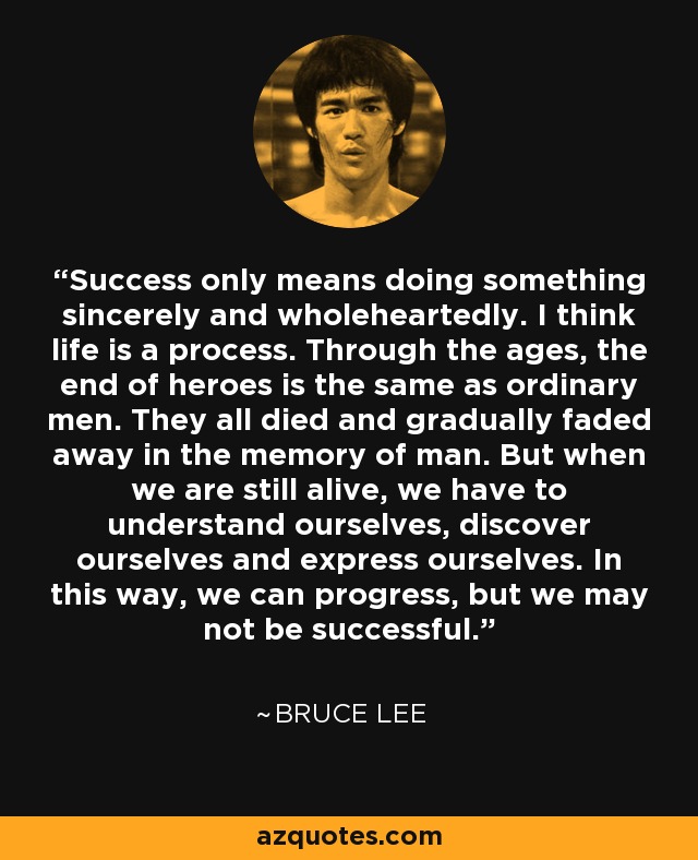 Success only means doing something sincerely and wholeheartedly. I think life is a process. Through the ages, the end of heroes is the same as ordinary men. They all died and gradually faded away in the memory of man. But when we are still alive, we have to understand ourselves, discover ourselves and express ourselves. In this way, we can progress, but we may not be successful. - Bruce Lee