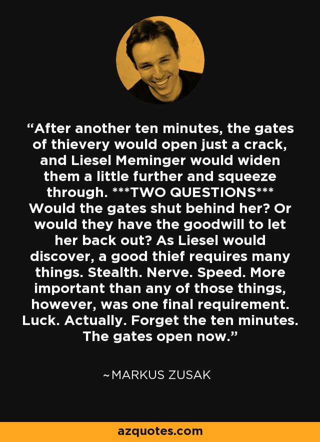 After another ten minutes, the gates of thievery would open just a crack, and Liesel Meminger would widen them a little further and squeeze through. ***TWO QUESTIONS*** Would the gates shut behind her? Or would they have the goodwill to let her back out? As Liesel would discover, a good thief requires many things. Stealth. Nerve. Speed. More important than any of those things, however, was one final requirement. Luck. Actually. Forget the ten minutes. The gates open now. - Markus Zusak