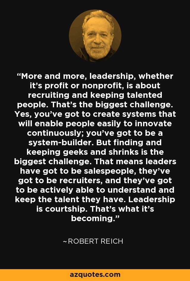 More and more, leadership, whether it's profit or nonprofit, is about recruiting and keeping talented people. That's the biggest challenge. Yes, you've got to create systems that will enable people easily to innovate continuously; you've got to be a system-builder. But finding and keeping geeks and shrinks is the biggest challenge. That means leaders have got to be salespeople, they've got to be recruiters, and they've got to be actively able to understand and keep the talent they have. Leadership is courtship. That's what it's becoming. - Robert Reich