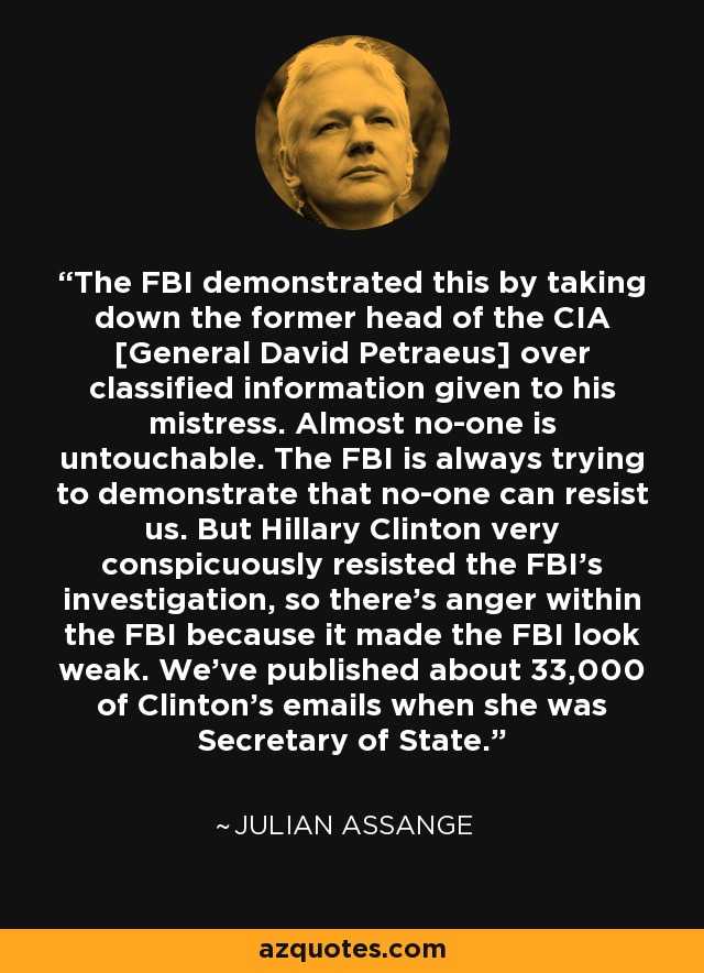 The FBI demonstrated this by taking down the former head of the CIA [General David Petraeus] over classified information given to his mistress. Almost no-one is untouchable. The FBI is always trying to demonstrate that no-one can resist us. But Hillary Clinton very conspicuously resisted the FBI's investigation, so there's anger within the FBI because it made the FBI look weak. We've published about 33,000 of Clinton's emails when she was Secretary of State. - Julian Assange
