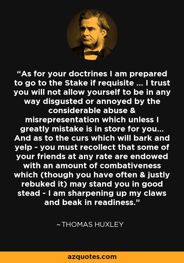 As for your doctrines I am prepared to go to the Stake if requisite ... I trust you will not allow yourself to be in any way disgusted or annoyed by the considerable abuse & misrepresentation which unless I greatly mistake is in store for you... And as to the curs which will bark and yelp - you must recollect that some of your friends at any rate are endowed with an amount of combativeness which (though you have often & justly rebuked it) may stand you in good stead - I am sharpening up my claws and beak in readiness. - Thomas Huxley
