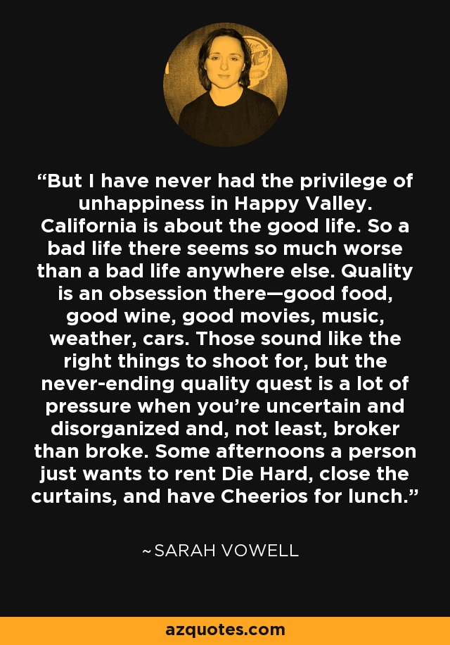 But I have never had the privilege of unhappiness in Happy Valley. California is about the good life. So a bad life there seems so much worse than a bad life anywhere else. Quality is an obsession there—good food, good wine, good movies, music, weather, cars. Those sound like the right things to shoot for, but the never-ending quality quest is a lot of pressure when you’re uncertain and disorganized and, not least, broker than broke. Some afternoons a person just wants to rent Die Hard, close the curtains, and have Cheerios for lunch. - Sarah Vowell