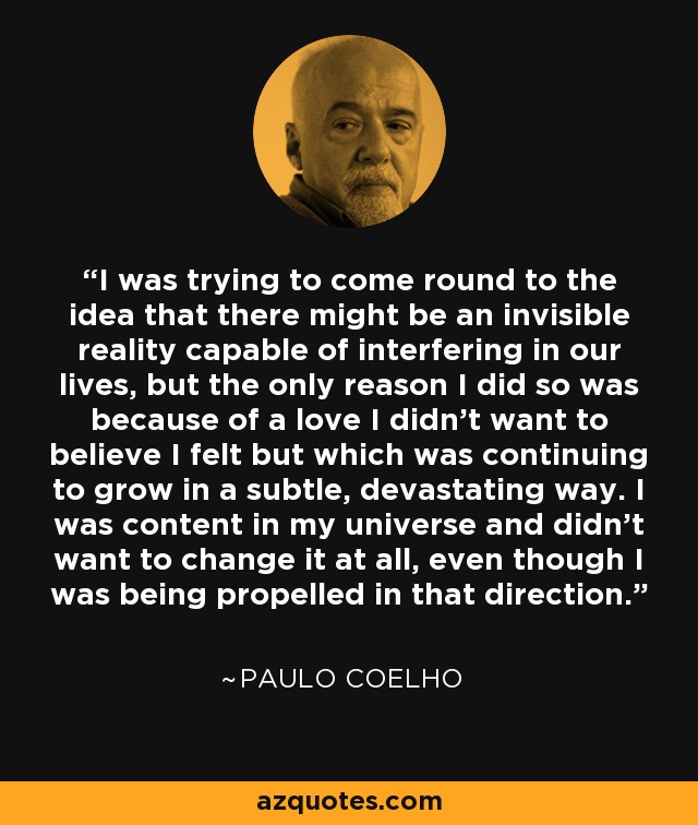 I was trying to come round to the idea that there might be an invisible reality capable of interfering in our lives, but the only reason I did so was because of a love I didn't want to believe I felt but which was continuing to grow in a subtle, devastating way. I was content in my universe and didn't want to change it at all, even though I was being propelled in that direction. - Paulo Coelho