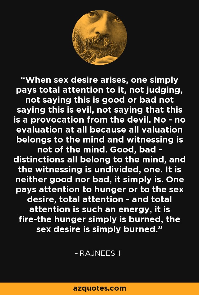 When sex desire arises, one simply pays total attention to it, not judging, not saying this is good or bad not saying this is evil, not saying that this is a provocation from the devil. No - no evaluation at all because all valuation belongs to the mind and witnessing is not of the mind. Good, bad - distinctions all belong to the mind, and the witnessing is undivided, one. It is neither good nor bad, it simply is. One pays attention to hunger or to the sex desire, total attention - and total attention is such an energy, it is fire-the hunger simply is burned, the sex desire is simply burned. - Rajneesh