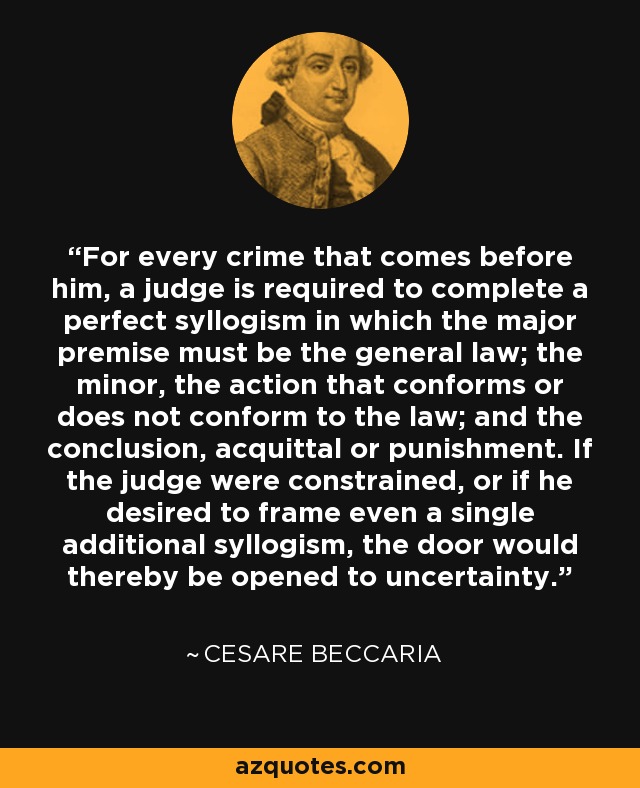 For every crime that comes before him, a judge is required to complete a perfect syllogism in which the major premise must be the general law; the minor, the action that conforms or does not conform to the law; and the conclusion, acquittal or punishment. If the judge were constrained, or if he desired to frame even a single additional syllogism, the door would thereby be opened to uncertainty. - Cesare Beccaria