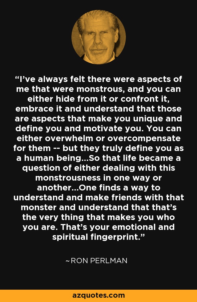 I've always felt there were aspects of me that were monstrous, and you can either hide from it or confront it, embrace it and understand that those are aspects that make you unique and define you and motivate you. You can either overwhelm or overcompensate for them -- but they truly define you as a human being...So that life became a question of either dealing with this monstrousness in one way or another...One finds a way to understand and make friends with that monster and understand that that's the very thing that makes you who you are. That's your emotional and spiritual fingerprint. - Ron Perlman