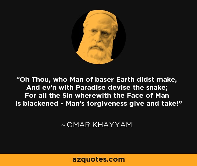Oh Thou, who Man of baser Earth didst make, And ev'n with Paradise devise the snake; For all the Sin wherewith the Face of Man Is blackened - Man's forgiveness give and take! - Omar Khayyam