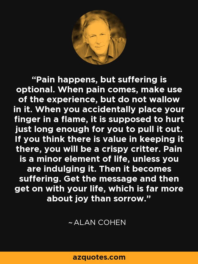 Pain happens, but suffering is optional. When pain comes, make use of the experience, but do not wallow in it. When you accidentally place your finger in a flame, it is supposed to hurt just long enough for you to pull it out. If you think there is value in keeping it there, you will be a crispy critter. Pain is a minor element of life, unless you are indulging it. Then it becomes suffering. Get the message and then get on with your life, which is far more about joy than sorrow. - Alan Cohen