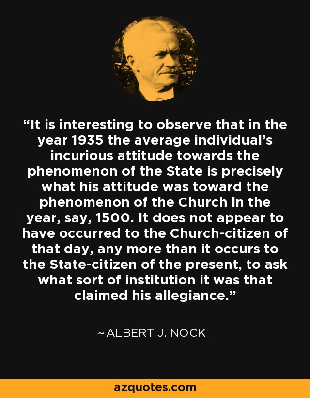 It is interesting to observe that in the year 1935 the average individual's incurious attitude towards the phenomenon of the State is precisely what his attitude was toward the phenomenon of the Church in the year, say, 1500. It does not appear to have occurred to the Church-citizen of that day, any more than it occurs to the State-citizen of the present, to ask what sort of institution it was that claimed his allegiance. - Albert J. Nock
