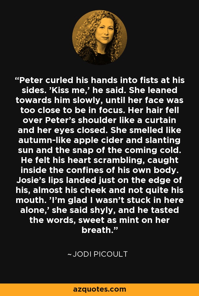 Peter curled his hands into fists at his sides. 'Kiss me,' he said. She leaned towards him slowly, until her face was too close to be in focus. Her hair fell over Peter's shoulder like a curtain and her eyes closed. She smelled like autumn-like apple cider and slanting sun and the snap of the coming cold. He felt his heart scrambling, caught inside the confines of his own body. Josie's lips landed just on the edge of his, almost his cheek and not quite his mouth. 'I'm glad I wasn't stuck in here alone,' she said shyly, and he tasted the words, sweet as mint on her breath. - Jodi Picoult