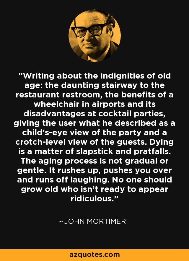 Writing about the indignities of old age: the daunting stairway to the restaurant restroom, the benefits of a wheelchair in airports and its disadvantages at cocktail parties, giving the user what he described as a child's-eye view of the party and a crotch-level view of the guests. Dying is a matter of slapstick and pratfalls. The aging process is not gradual or gentle. It rushes up, pushes you over and runs off laughing. No one should grow old who isn't ready to appear ridiculous. - John Mortimer