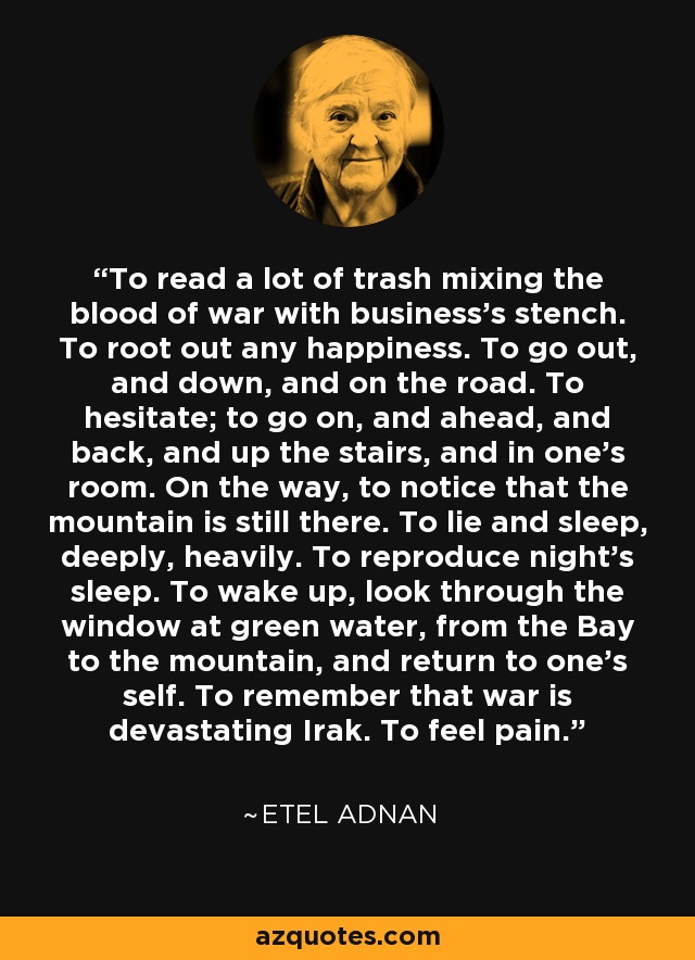 To read a lot of trash mixing the blood of war with business’s stench. To root out any happiness. To go out, and down, and on the road. To hesitate; to go on, and ahead, and back, and up the stairs, and in one’s room. On the way, to notice that the mountain is still there. To lie and sleep, deeply, heavily. To reproduce night’s sleep. To wake up, look through the window at green water, from the Bay to the mountain, and return to one’s self. To remember that war is devastating Irak. To feel pain. - Etel Adnan