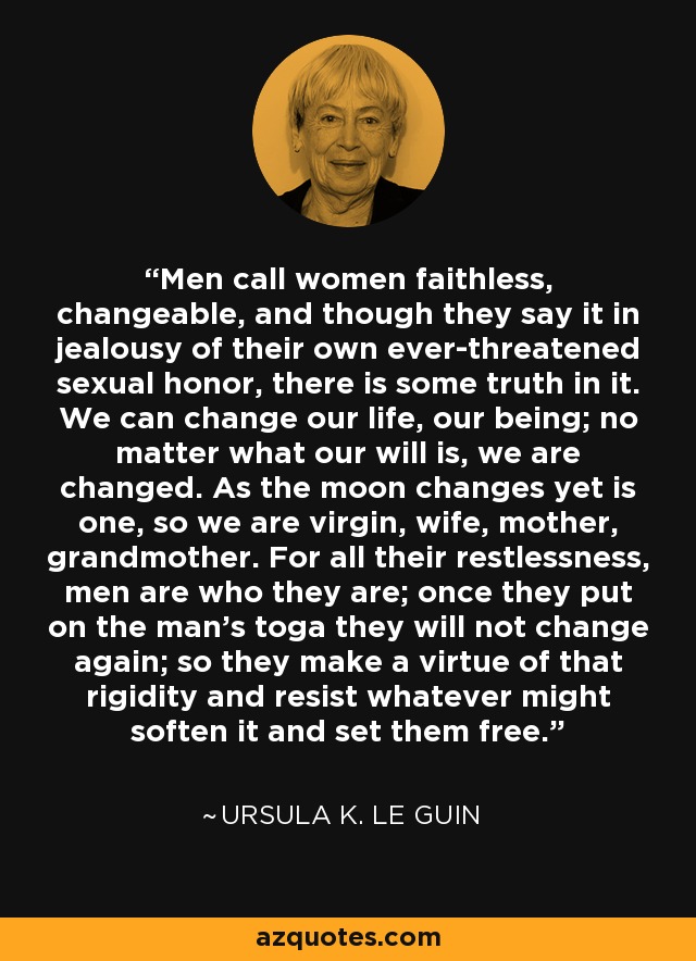 Men call women faithless, changeable, and though they say it in jealousy of their own ever-threatened sexual honor, there is some truth in it. We can change our life, our being; no matter what our will is, we are changed. As the moon changes yet is one, so we are virgin, wife, mother, grandmother. For all their restlessness, men are who they are; once they put on the man's toga they will not change again; so they make a virtue of that rigidity and resist whatever might soften it and set them free. - Ursula K. Le Guin