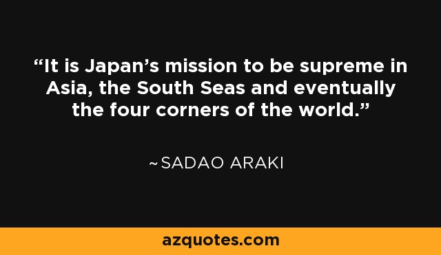 It is Japan's mission to be supreme in Asia, the South Seas and eventually the four corners of the world. - Sadao Araki