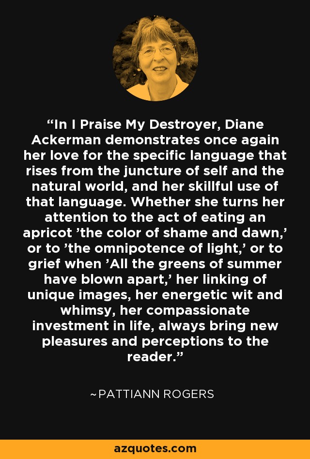 In I Praise My Destroyer, Diane Ackerman demonstrates once again her love for the specific language that rises from the juncture of self and the natural world, and her skillful use of that language. Whether she turns her attention to the act of eating an apricot 'the color of shame and dawn,' or to 'the omnipotence of light,' or to grief when 'All the greens of summer have blown apart,' her linking of unique images, her energetic wit and whimsy, her compassionate investment in life, always bring new pleasures and perceptions to the reader. - Pattiann Rogers