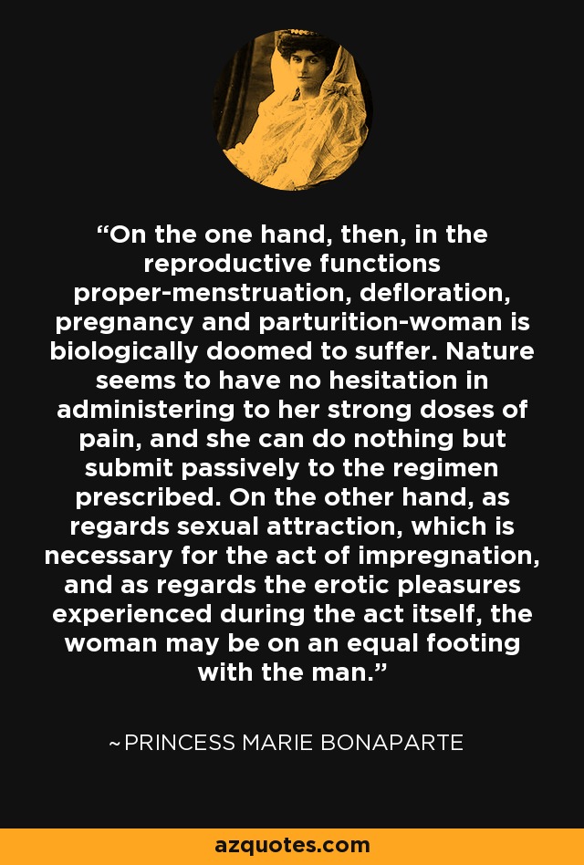 On the one hand, then, in the reproductive functions proper-menstruation, defloration, pregnancy and parturition-woman is biologically doomed to suffer. Nature seems to have no hesitation in administering to her strong doses of pain, and she can do nothing but submit passively to the regimen prescribed. On the other hand, as regards sexual attraction, which is necessary for the act of impregnation, and as regards the erotic pleasures experienced during the act itself, the woman may be on an equal footing with the man. - Princess Marie Bonaparte