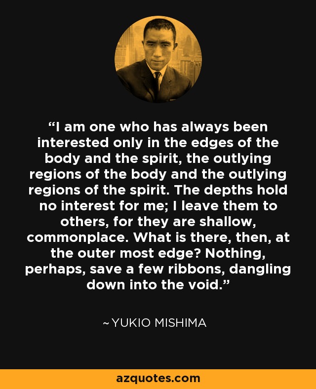 I am one who has always been interested only in the edges of the body and the spirit, the outlying regions of the body and the outlying regions of the spirit. The depths hold no interest for me; I leave them to others, for they are shallow, commonplace. What is there, then, at the outer most edge? Nothing, perhaps, save a few ribbons, dangling down into the void. - Yukio Mishima