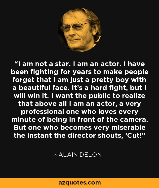 I am not a star. I am an actor. I have been fighting for years to make people forget that I am just a pretty boy with a beautiful face. It's a hard fight, but I will win it. I want the public to realize that above all I am an actor, a very professional one who loves every minute of being in front of the camera. But one who becomes very miserable the instant the director shouts, 'Cut!' - Alain Delon