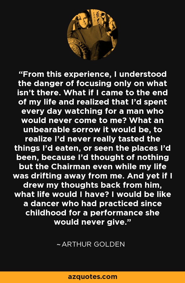 From this experience, I understood the danger of focusing only on what isn't there. What if I came to the end of my life and realized that I'd spent every day watching for a man who would never come to me? What an unbearable sorrow it would be, to realize I'd never really tasted the things I'd eaten, or seen the places I'd been, because I'd thought of nothing but the Chairman even while my life was drifting away from me. And yet if I drew my thoughts back from him, what life would I have? I would be like a dancer who had practiced since childhood for a performance she would never give. - Arthur Golden