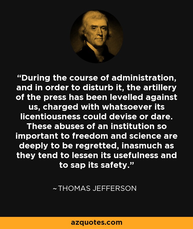 During the course of administration, and in order to disturb it, the artillery of the press has been levelled against us, charged with whatsoever its licentiousness could devise or dare. These abuses of an institution so important to freedom and science are deeply to be regretted, inasmuch as they tend to lessen its usefulness and to sap its safety. - Thomas Jefferson