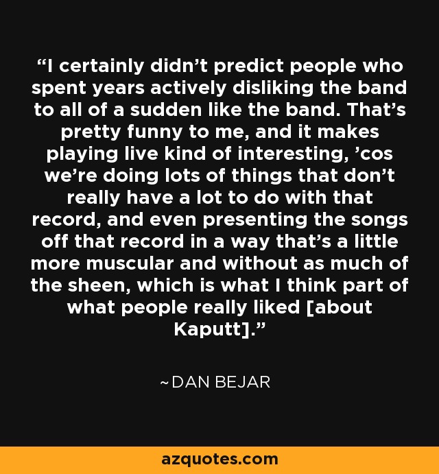 I certainly didn't predict people who spent years actively disliking the band to all of a sudden like the band. That's pretty funny to me, and it makes playing live kind of interesting, 'cos we're doing lots of things that don't really have a lot to do with that record, and even presenting the songs off that record in a way that's a little more muscular and without as much of the sheen, which is what I think part of what people really liked [about Kaputt]. - Dan Bejar